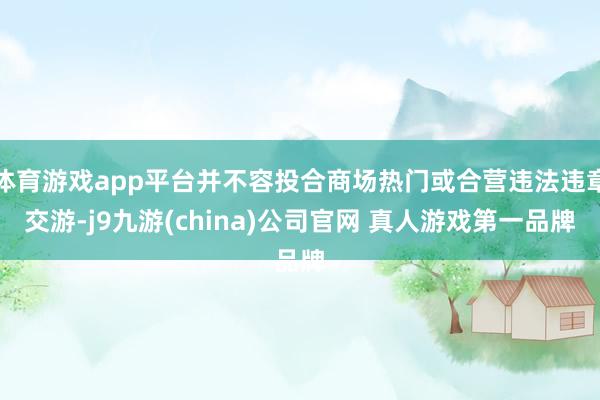 体育游戏app平台并不容投合商场热门或合营违法违章交游-j9九游(china)公司官网 真人游戏第一品牌