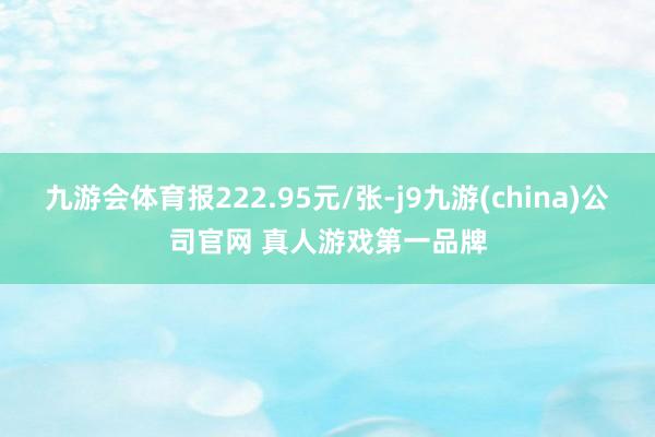 九游会体育报222.95元/张-j9九游(china)公司官网 真人游戏第一品牌