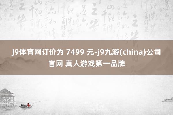 J9体育网订价为 7499 元-j9九游(china)公司官网 真人游戏第一品牌