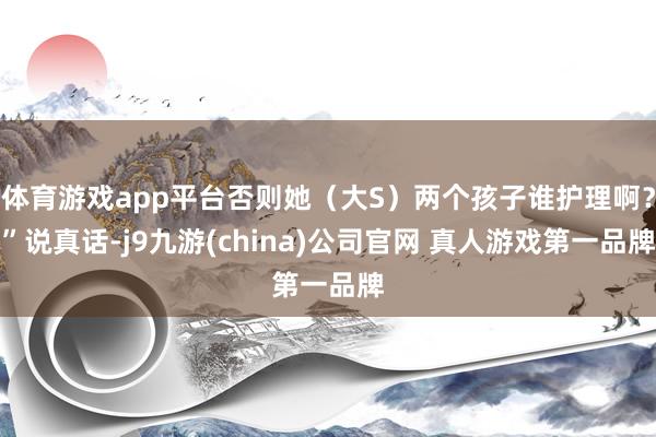 体育游戏app平台否则她（大S）两个孩子谁护理啊？”说真话-j9九游(china)公司官网 真人游戏第一品牌