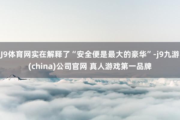 J9体育网实在解释了“安全便是最大的豪华”-j9九游(china)公司官网 真人游戏第一品牌