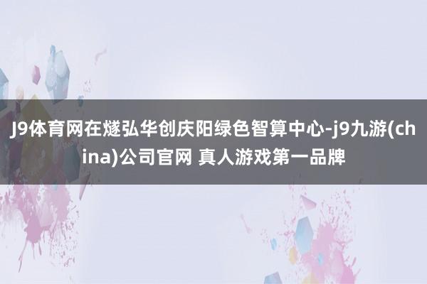 J9体育网在燧弘华创庆阳绿色智算中心-j9九游(china)公司官网 真人游戏第一品牌