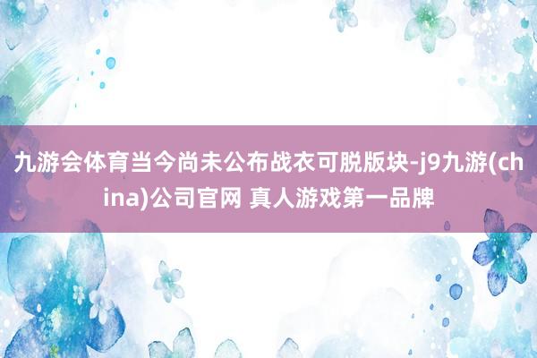 九游会体育当今尚未公布战衣可脱版块-j9九游(china)公司官网 真人游戏第一品牌