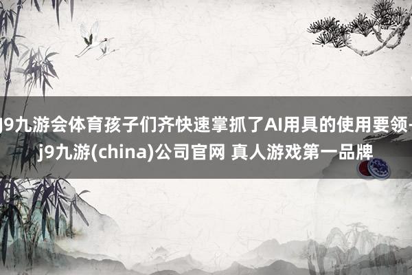 J9九游会体育孩子们齐快速掌抓了AI用具的使用要领-j9九游(china)公司官网 真人游戏第一品牌