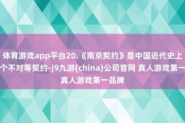 体育游戏app平台20.《南京契约》是中国近代史上第一个不对等契约-j9九游(china)公司官网 真人游戏第一品牌