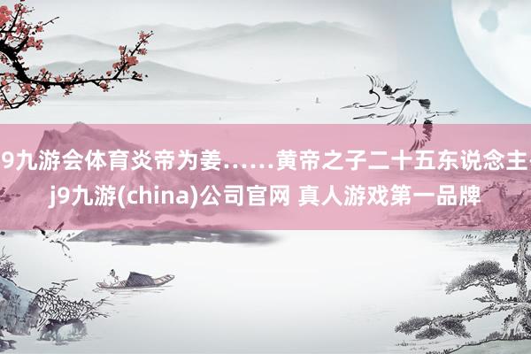 J9九游会体育炎帝为姜……黄帝之子二十五东说念主-j9九游(china)公司官网 真人游戏第一品牌