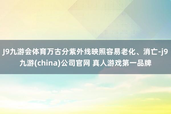 J9九游会体育万古分紫外线映照容易老化、消亡-j9九游(china)公司官网 真人游戏第一品牌