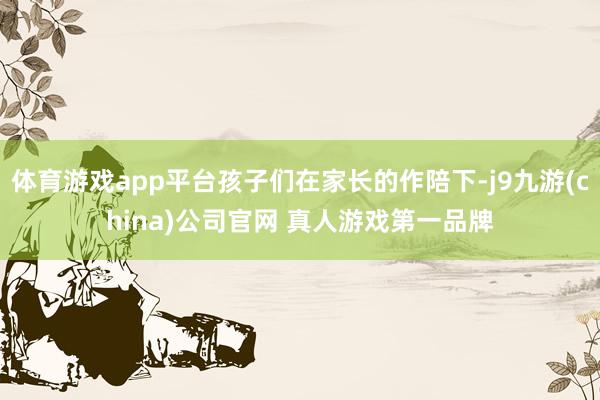 体育游戏app平台孩子们在家长的作陪下-j9九游(china)公司官网 真人游戏第一品牌