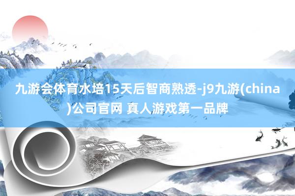 九游会体育水培15天后智商熟透-j9九游(china)公司官网 真人游戏第一品牌