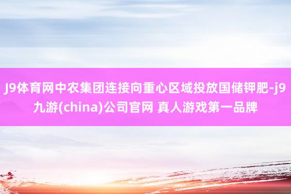 J9体育网中农集团连接向重心区域投放国储钾肥-j9九游(china)公司官网 真人游戏第一品牌