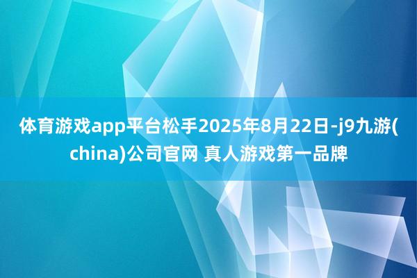 体育游戏app平台松手2025年8月22日-j9九游(china)公司官网 真人游戏第一品牌
