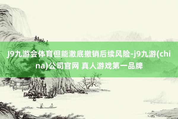 J9九游会体育但能澈底撤销后续风险-j9九游(china)公司官网 真人游戏第一品牌