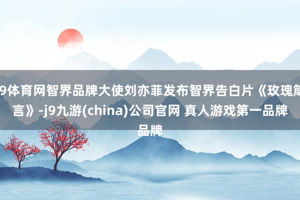 J9体育网智界品牌大使刘亦菲发布智界告白片《玫瑰箴言》-j9九游(china)公司官网 真人游戏第一品牌