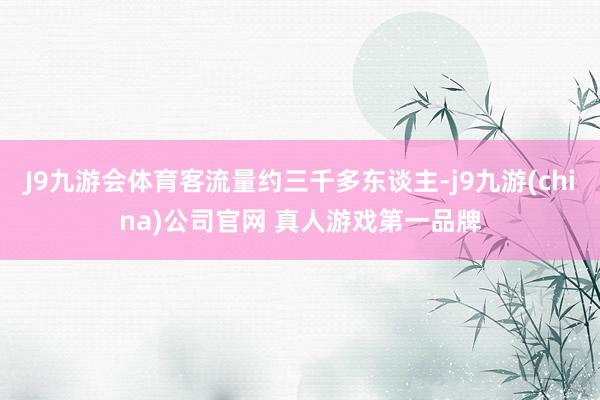 J9九游会体育客流量约三千多东谈主-j9九游(china)公司官网 真人游戏第一品牌