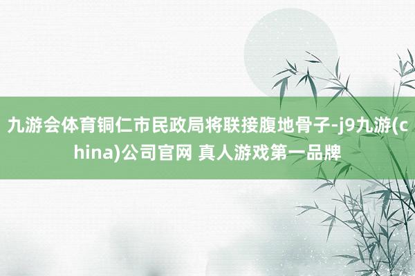 九游会体育铜仁市民政局将联接腹地骨子-j9九游(china)公司官网 真人游戏第一品牌