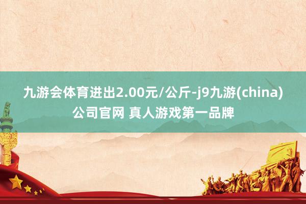 九游会体育进出2.00元/公斤-j9九游(china)公司官网 真人游戏第一品牌