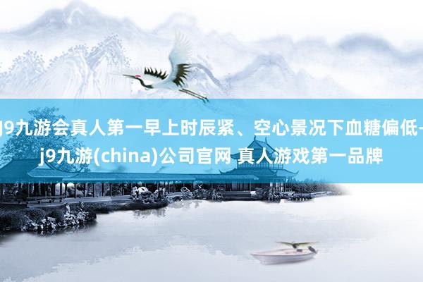 J9九游会真人第一早上时辰紧、空心景况下血糖偏低-j9九游(china)公司官网 真人游戏第一品牌