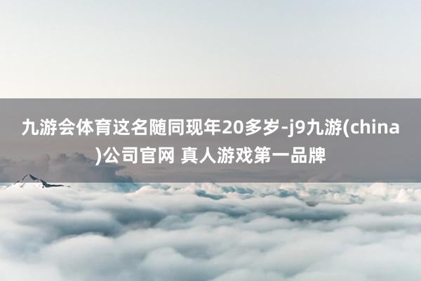 九游会体育这名随同现年20多岁-j9九游(china)公司官网 真人游戏第一品牌