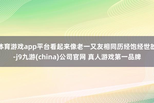 体育游戏app平台看起来像老一又友相同历经饱经世故-j9九游(china)公司官网 真人游戏第一品牌