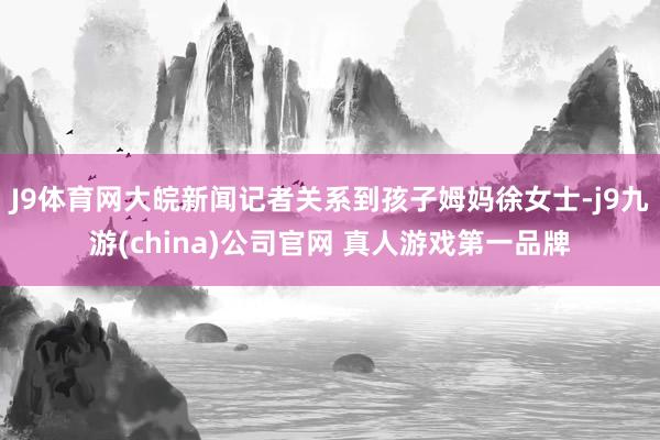 J9体育网大皖新闻记者关系到孩子姆妈徐女士-j9九游(china)公司官网 真人游戏第一品牌