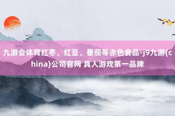 九游会体育红枣、红豆、番茄等赤色食品-j9九游(china)公司官网 真人游戏第一品牌