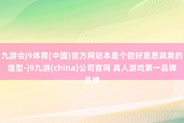 九游会j9体育(中国)官方网站本是个甜好意思飒爽的造型-j9九游(china)公司官网 真人游戏第一品牌