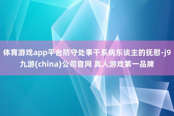 体育游戏app平台防守处事干系病东谈主的抚慰-j9九游(china)公司官网 真人游戏第一品牌