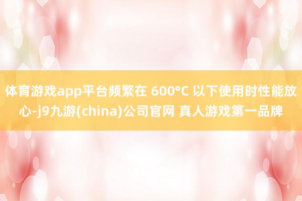 体育游戏app平台频繁在 600°C 以下使用时性能放心-j9九游(china)公司官网 真人游戏第一品牌