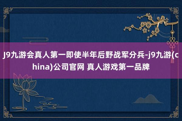 J9九游会真人第一即使半年后野战军分兵-j9九游(china)公司官网 真人游戏第一品牌