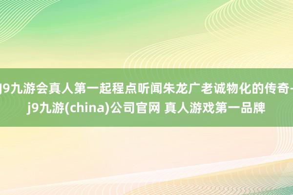 J9九游会真人第一起程点听闻朱龙广老诚物化的传奇-j9九游(china)公司官网 真人游戏第一品牌