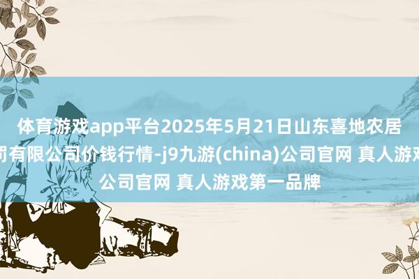 体育游戏app平台2025年5月21日山东喜地农居品市集处罚有限公司价钱行情-j9九游(china)公司官网 真人游戏第一品牌
