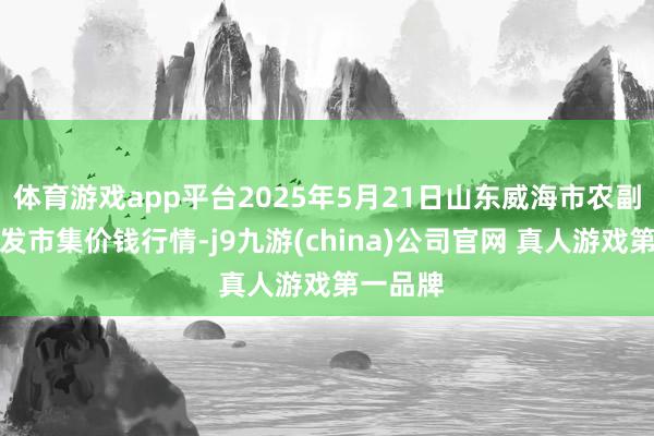 体育游戏app平台2025年5月21日山东威海市农副产物批发市集价钱行情-j9九游(china)公司官网 真人游戏第一品牌