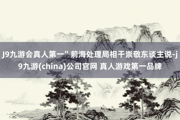 J9九游会真人第一”前海处理局相干崇敬东谈主说-j9九游(china)公司官网 真人游戏第一品牌