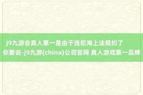 J9九游会真人第一是由于违犯海上法规扣了        你要说-j9九游(china)公司官网 真人游戏第一品牌