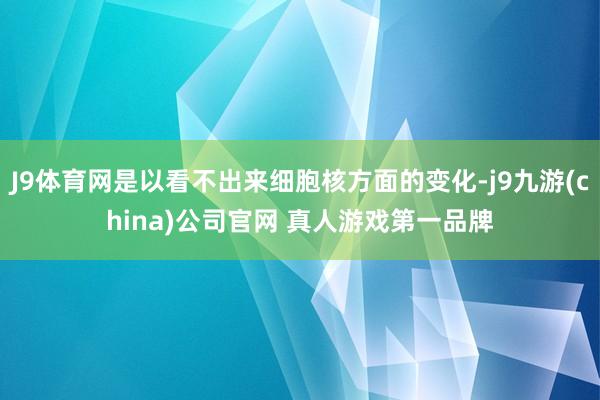 J9体育网是以看不出来细胞核方面的变化-j9九游(china)公司官网 真人游戏第一品牌