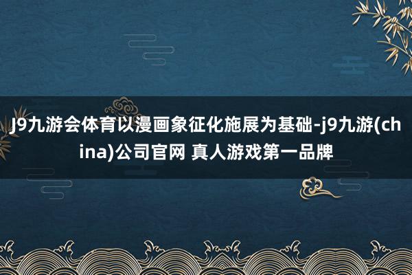 J9九游会体育以漫画象征化施展为基础-j9九游(china)公司官网 真人游戏第一品牌