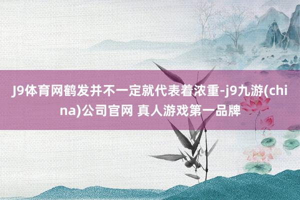 J9体育网鹤发并不一定就代表着浓重-j9九游(china)公司官网 真人游戏第一品牌