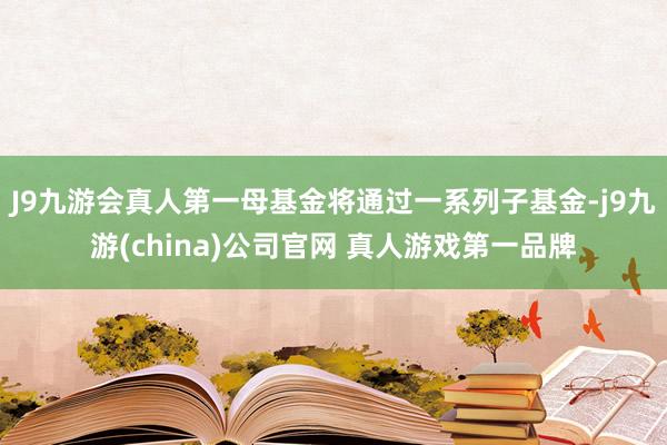 J9九游会真人第一母基金将通过一系列子基金-j9九游(china)公司官网 真人游戏第一品牌