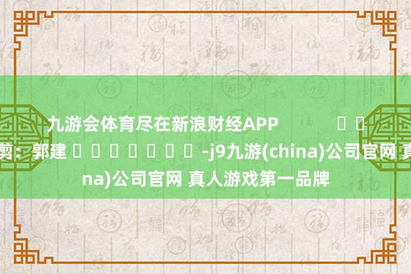 九游会体育尽在新浪财经APP            						累赘裁剪：郭建 							-j9九游(china)公司官网 真人游戏第一品牌