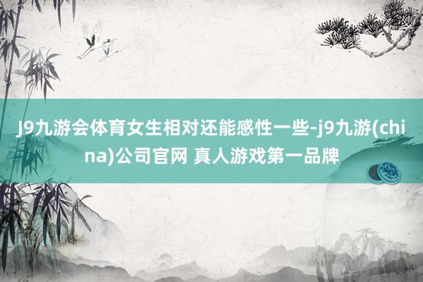 J9九游会体育女生相对还能感性一些-j9九游(china)公司官网 真人游戏第一品牌