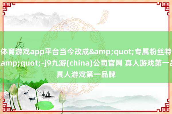 体育游戏app平台当今改成&quot;专属粉丝特权&quot;-j9九游(china)公司官网 真人游戏第一品牌
