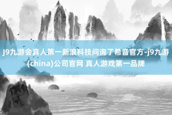 J9九游会真人第一新浪科技问询了希音官方-j9九游(china)公司官网 真人游戏第一品牌