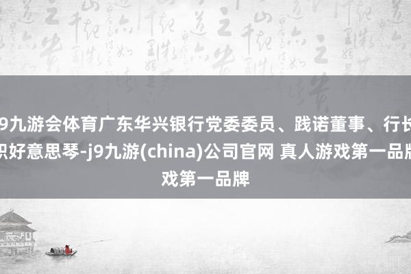 J9九游会体育广东华兴银行党委委员、践诺董事、行长职好意思琴-j9九游(china)公司官网 真人游戏第一品牌