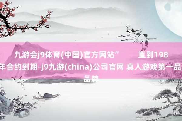 九游会j9体育(中国)官方网站”        直到1987年合约到期-j9九游(china)公司官网 真人游戏第一品牌