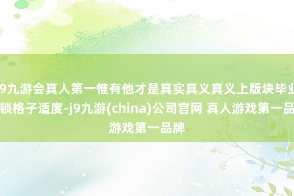 J9九游会真人第一惟有他才是真实真义真义上版块毕业的锁格子适度-j9九游(china)公司官网 真人游戏第一品牌
