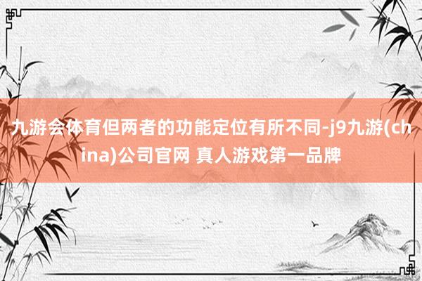 九游会体育但两者的功能定位有所不同-j9九游(china)公司官网 真人游戏第一品牌