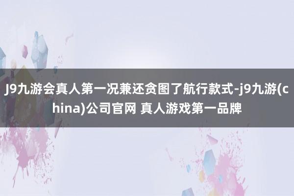 J9九游会真人第一况兼还贪图了航行款式-j9九游(china)公司官网 真人游戏第一品牌