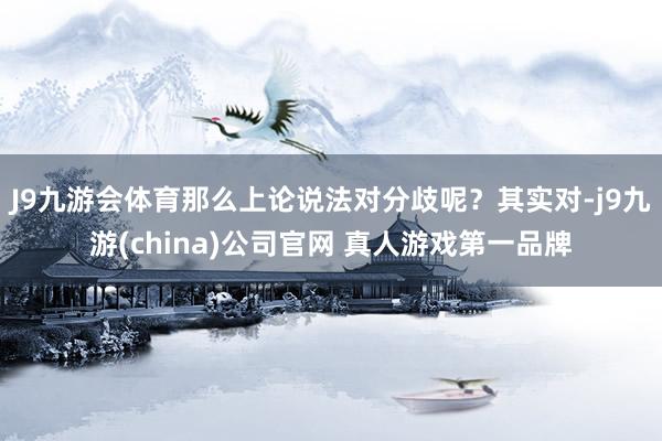J9九游会体育那么上论说法对分歧呢？其实对-j9九游(china)公司官网 真人游戏第一品牌