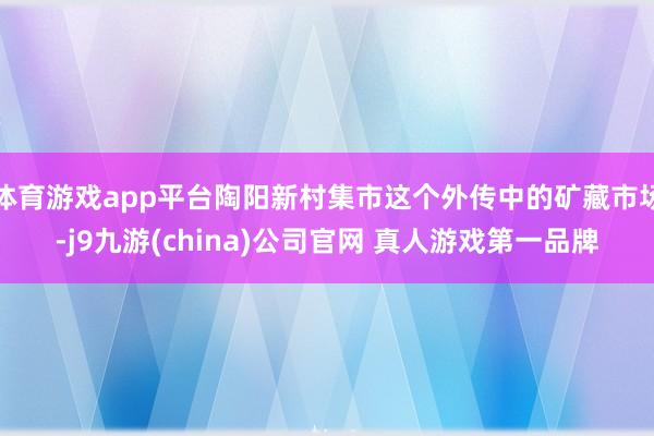 体育游戏app平台陶阳新村集市这个外传中的矿藏市场-j9九游(china)公司官网 真人游戏第一品牌