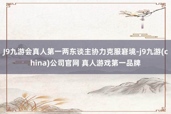 J9九游会真人第一两东谈主协力克服窘境-j9九游(china)公司官网 真人游戏第一品牌